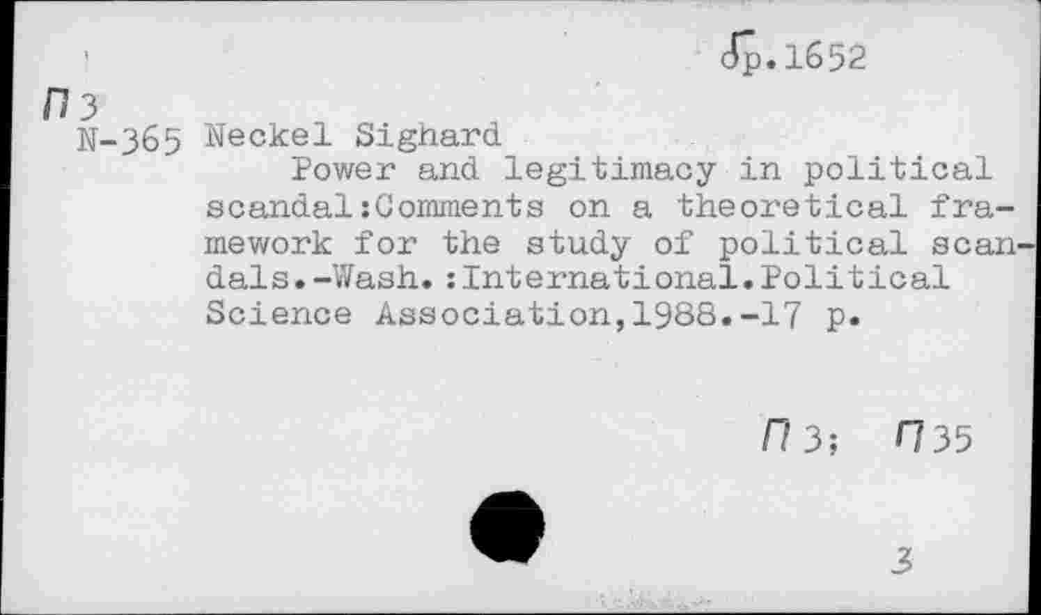 ﻿dp.1652
/73
N-365 Neckel Sighard
Power and legitimacy in political scandal:Comments on a theoretical framework for the study of political scan dais.-Wash.:International.Political Science Association,1988.-17 p.
f/3;	H35